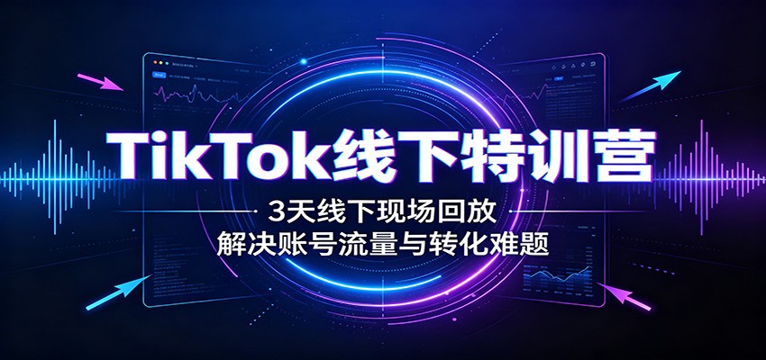 TikTok线下特训营：3天线下现场回放，解决账号流量与转化难题-聚创源